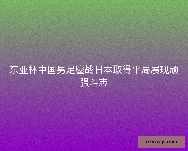 东亚杯中国男足鏖战日本取得平局展现顽强斗志