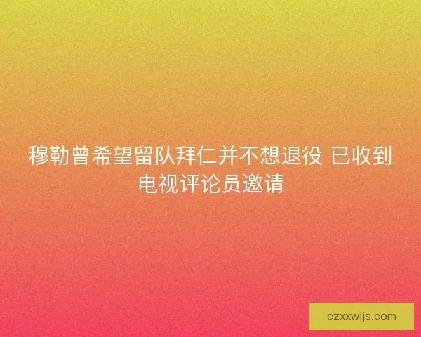 穆勒曾希望留队拜仁并不想退役 已收到电视评论员邀请