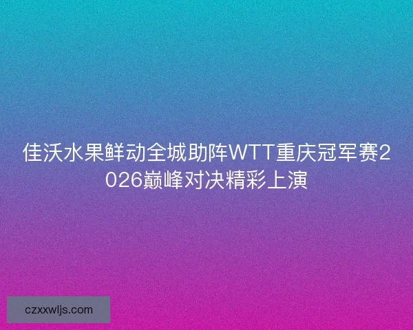 佳沃水果鲜动全城助阵WTT重庆冠军赛2026巅峰对决精彩上演
