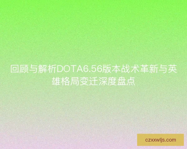 回顾与解析DOTA6.56版本战术革新与英雄格局变迁深度盘点