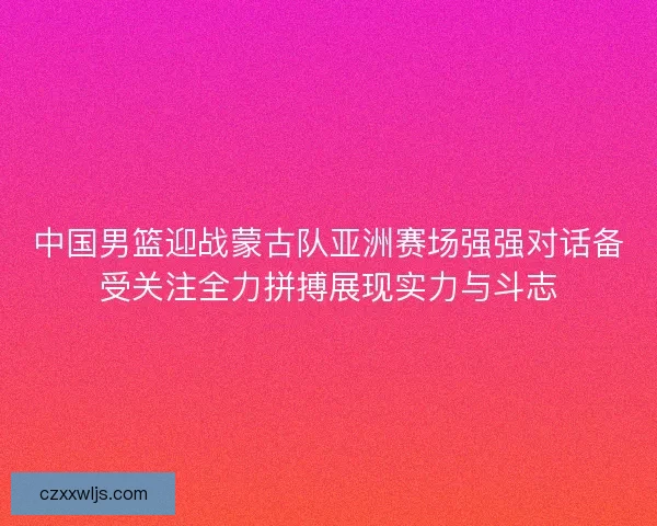 中国男篮迎战蒙古队亚洲赛场强强对话备受关注全力拼搏展现实力与斗志