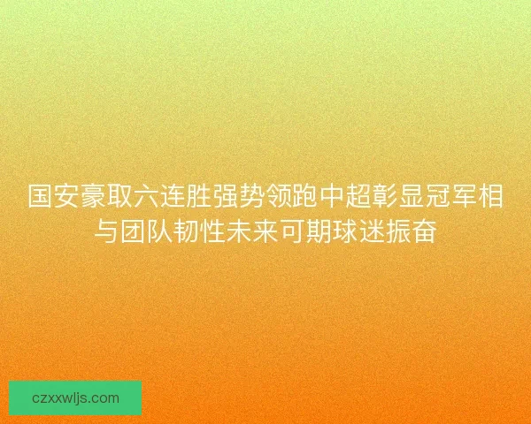 国安豪取六连胜强势领跑中超彰显冠军相与团队韧性未来可期球迷振奋