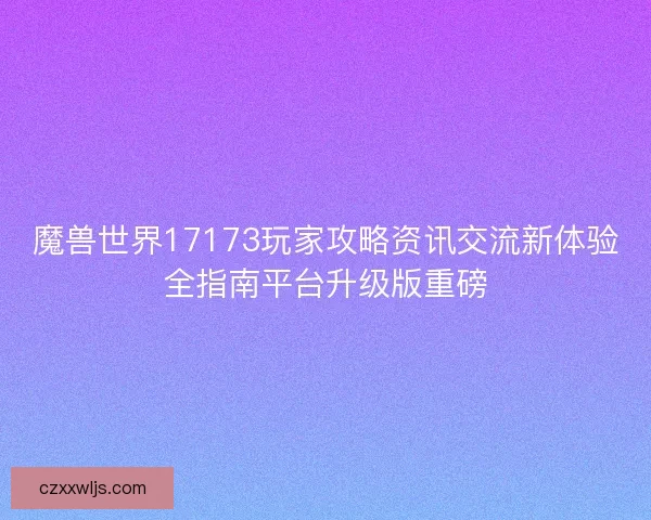 魔兽世界17173玩家攻略资讯交流新体验全指南平台升级版重磅