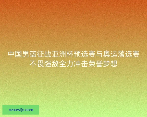 中国男篮征战亚洲杯预选赛与奥运落选赛不畏强敌全力冲击荣誉梦想